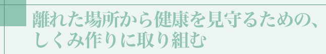 離れた場所から健康を見守るための、しくみ作りに取り組む